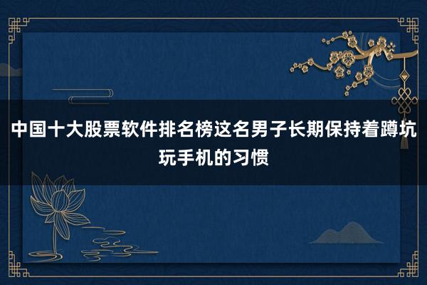 中国十大股票软件排名榜这名男子长期保持着蹲坑玩手机的习惯