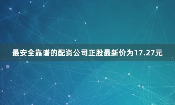最安全靠谱的配资公司正股最新价为17.27元
