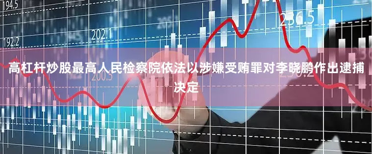 高杠杆炒股最高人民检察院依法以涉嫌受贿罪对李晓鹏作出逮捕决定