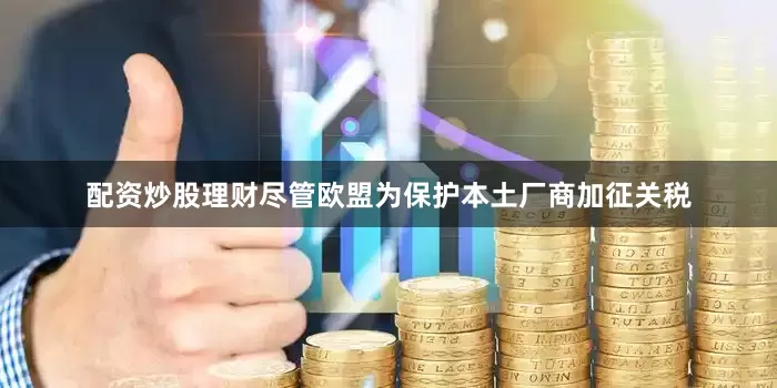 配资炒股理财尽管欧盟为保护本土厂商加征关税