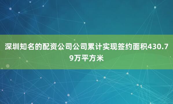 深圳知名的配资公司公司累计实现签约面积430.79万平方米