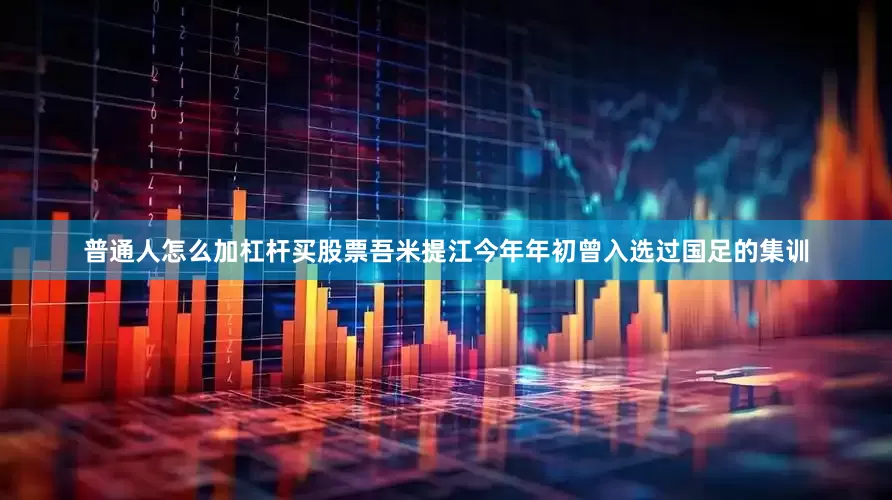 普通人怎么加杠杆买股票吾米提江今年年初曾入选过国足的集训