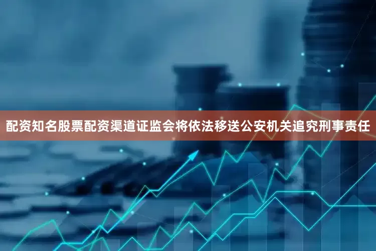 配资知名股票配资渠道证监会将依法移送公安机关追究刑事责任