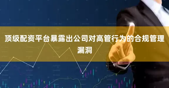顶级配资平台暴露出公司对高管行为的合规管理漏洞