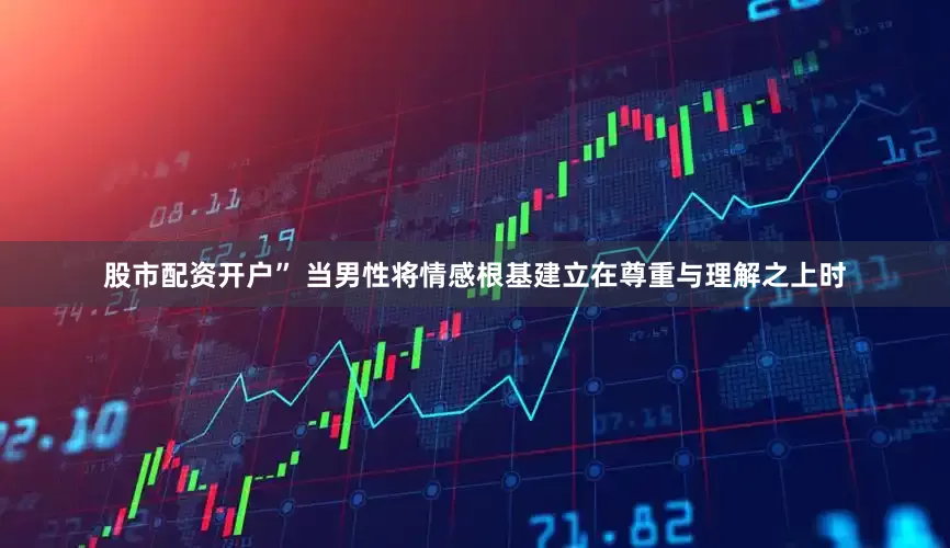 股市配资开户” 当男性将情感根基建立在尊重与理解之上时