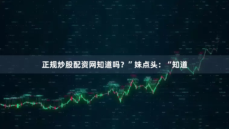 正规炒股配资网知道吗？”妹点头：“知道