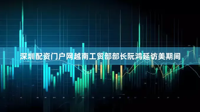 深圳配资门户网越南工贸部部长阮鸿延访美期间