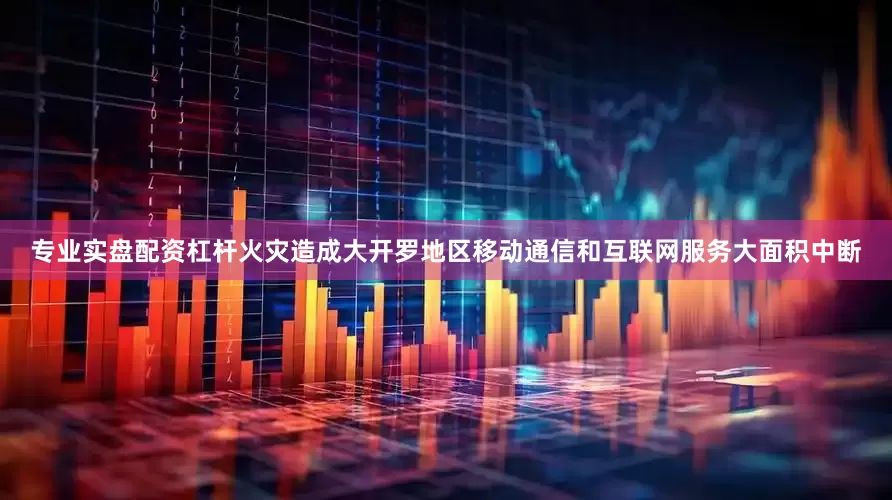 专业实盘配资杠杆火灾造成大开罗地区移动通信和互联网服务大面积中断