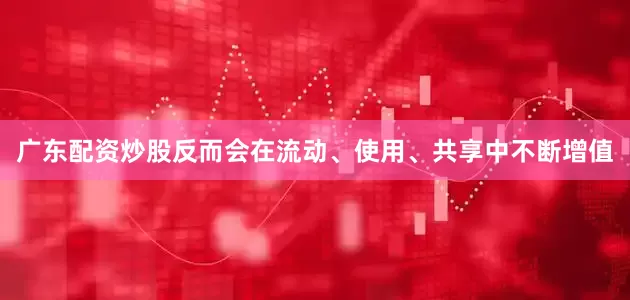 广东配资炒股反而会在流动、使用、共享中不断增值