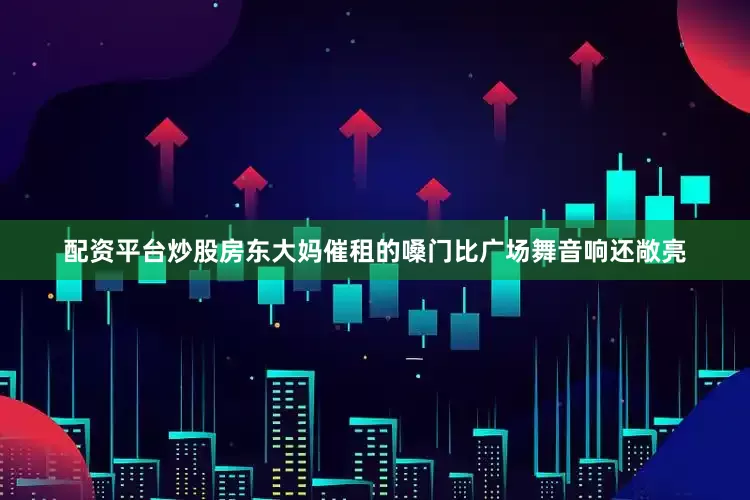 配资平台炒股房东大妈催租的嗓门比广场舞音响还敞亮