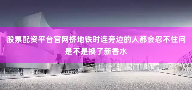 股票配资平台官网挤地铁时连旁边的人都会忍不住问是不是换了新香水
