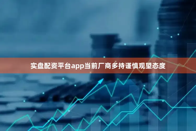 实盘配资平台app当前厂商多持谨慎观望态度