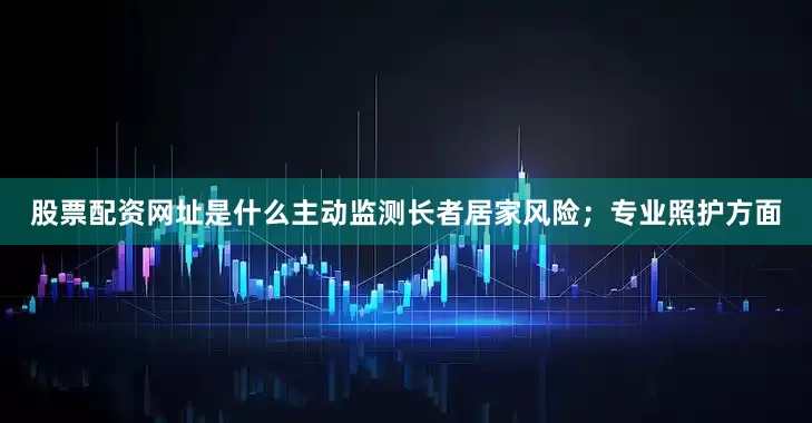 股票配资网址是什么主动监测长者居家风险；专业照护方面