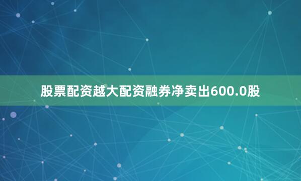 股票配资越大配资融券净卖出600.0股