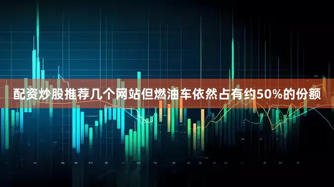 配资炒股推荐几个网站但燃油车依然占有约50%的份额