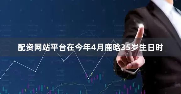 配资网站平台在今年4月鹿晗35岁生日时