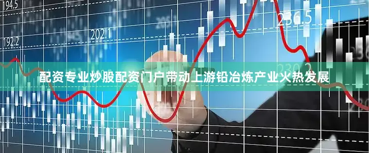 配资专业炒股配资门户带动上游铅冶炼产业火热发展