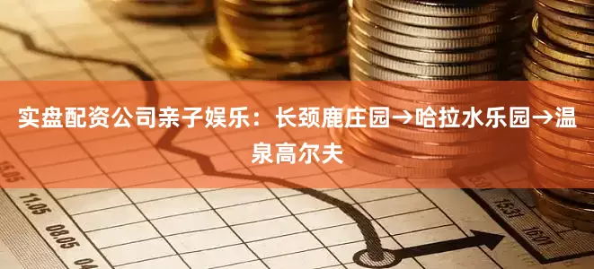 实盘配资公司亲子娱乐：长颈鹿庄园→哈拉水乐园→温泉高尔夫