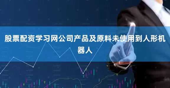股票配资学习网公司产品及原料未使用到人形机器人