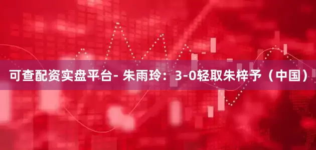 可查配资实盘平台- 朱雨玲：3-0轻取朱梓予（中国）