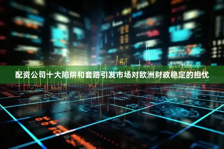 配资公司十大陷阱和套路引发市场对欧洲财政稳定的担忧